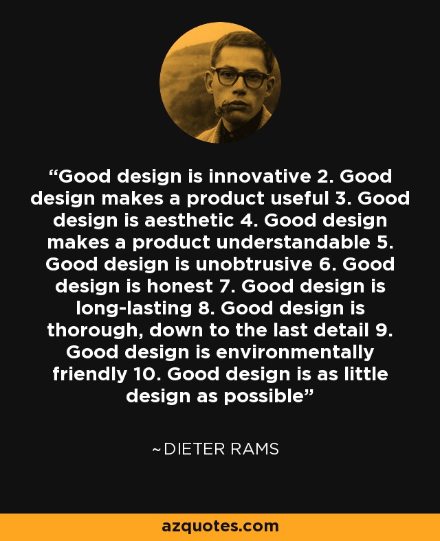 Good design is innovative 2. Good design makes a product useful 3. Good design is aesthetic 4. Good design makes a product understandable 5. Good design is unobtrusive 6. Good design is honest 7. Good design is long-lasting 8. Good design is thorough, down to the last detail 9. Good design is environmentally friendly 10. Good design is as little design as possible - Dieter Rams