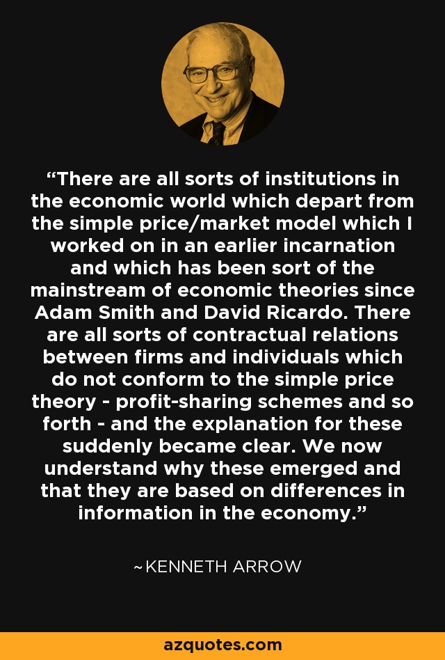 There are all sorts of institutions in the economic world which depart from the simple price/market model which I worked on in an earlier incarnation and which has been sort of the mainstream of economic theories since Adam Smith and David Ricardo. There are all sorts of contractual relations between firms and individuals which do not conform to the simple price theory - profit-sharing schemes and so forth - and the explanation for these suddenly became clear. We now understand why these emerged and that they are based on differences in information in the economy. - Kenneth Arrow