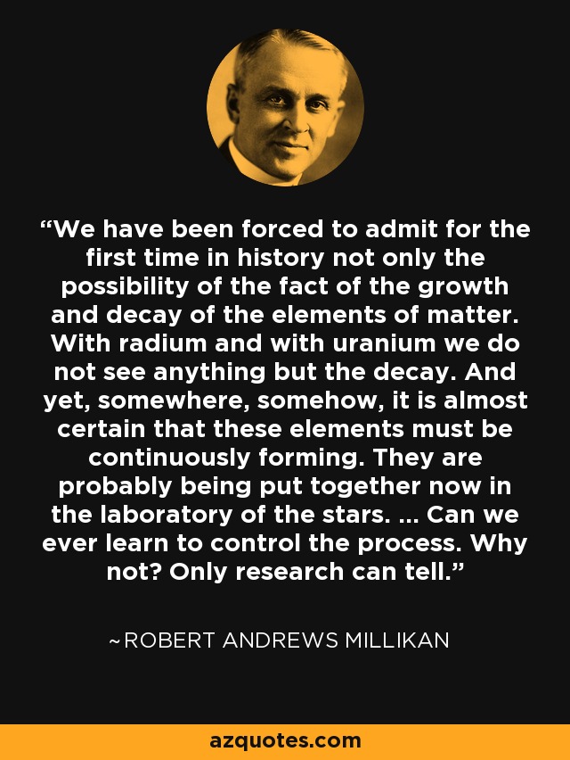 We have been forced to admit for the first time in history not only the possibility of the fact of the growth and decay of the elements of matter. With radium and with uranium we do not see anything but the decay. And yet, somewhere, somehow, it is almost certain that these elements must be continuously forming. They are probably being put together now in the laboratory of the stars. ... Can we ever learn to control the process. Why not? Only research can tell. - Robert Andrews Millikan
