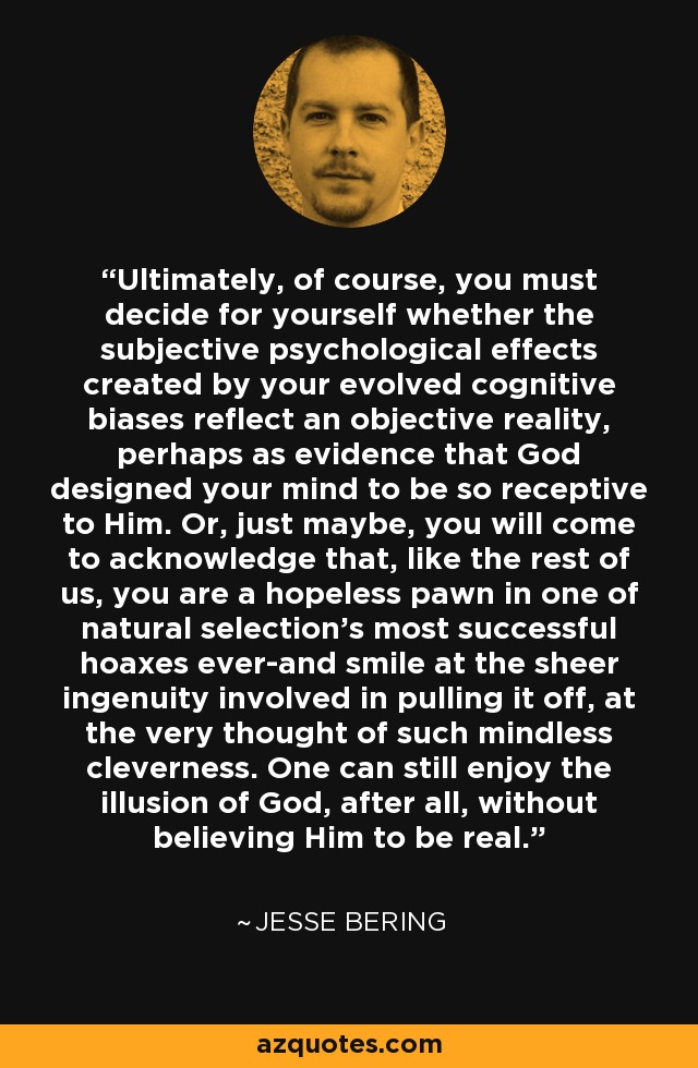 Ultimately, of course, you must decide for yourself whether the subjective psychological effects created by your evolved cognitive biases reflect an objective reality, perhaps as evidence that God designed your mind to be so receptive to Him. Or, just maybe, you will come to acknowledge that, like the rest of us, you are a hopeless pawn in one of natural selection's most successful hoaxes ever-and smile at the sheer ingenuity involved in pulling it off, at the very thought of such mindless cleverness. One can still enjoy the illusion of God, after all, without believing Him to be real. - Jesse Bering