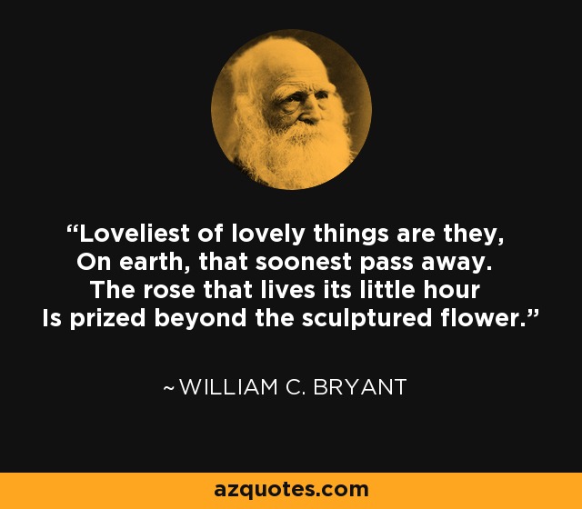 Loveliest of lovely things are they, On earth, that soonest pass away. The rose that lives its little hour Is prized beyond the sculptured flower. - William C. Bryant