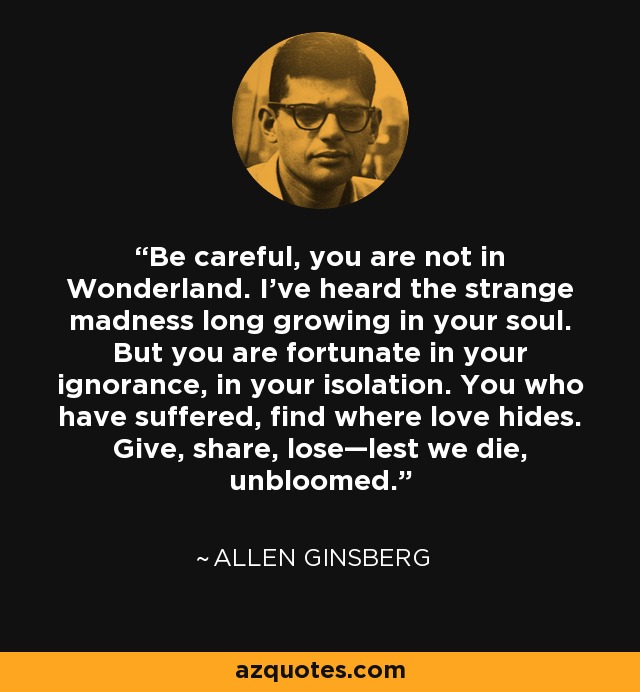 Be careful, you are not in Wonderland. I've heard the strange madness long growing in your soul. But you are fortunate in your ignorance, in your isolation. You who have suffered, find where love hides. Give, share, lose—lest we die, unbloomed. - Austin Bunn