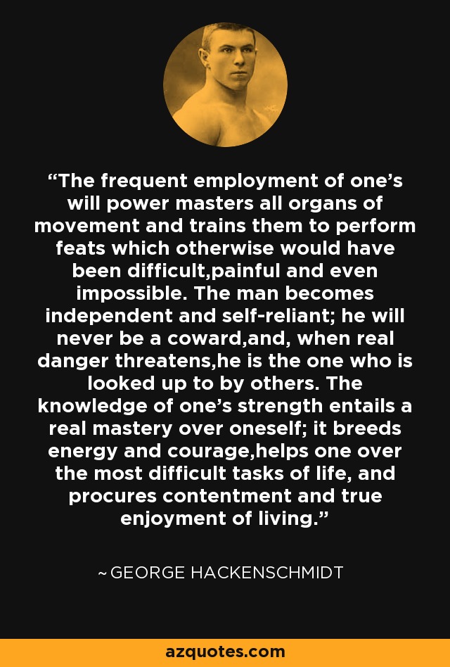 The frequent employment of one's will power masters all organs of movement and trains them to perform feats which otherwise would have been difficult,painful and even impossible. The man becomes independent and self-reliant; he will never be a coward,and, when real danger threatens,he is the one who is looked up to by others. The knowledge of one's strength entails a real mastery over oneself; it breeds energy and courage,helps one over the most difficult tasks of life, and procures contentment and true enjoyment of living. - George Hackenschmidt