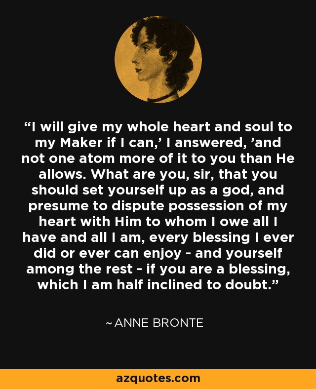 I will give my whole heart and soul to my Maker if I can,' I answered, 'and not one atom more of it to you than He allows. What are you, sir, that you should set yourself up as a god, and presume to dispute possession of my heart with Him to whom I owe all I have and all I am, every blessing I ever did or ever can enjoy - and yourself among the rest - if you are a blessing, which I am half inclined to doubt. - Anne Bronte