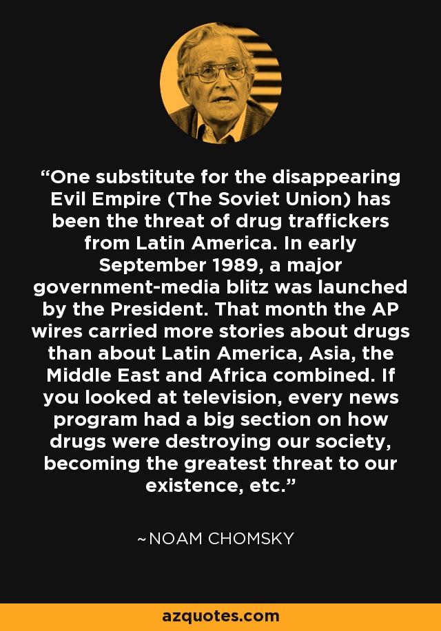 One substitute for the disappearing Evil Empire (The Soviet Union) has been the threat of drug traffickers from Latin America. In early September 1989, a major government-media blitz was launched by the President. That month the AP wires carried more stories about drugs than about Latin America, Asia, the Middle East and Africa combined. If you looked at television, every news program had a big section on how drugs were destroying our society, becoming the greatest threat to our existence, etc. - Noam Chomsky