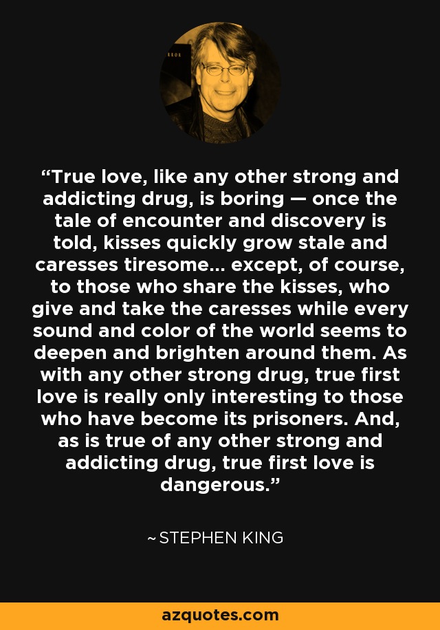 True love, like any other strong and addicting drug, is boring — once the tale of encounter and discovery is told, kisses quickly grow stale and caresses tiresome… except, of course, to those who share the kisses, who give and take the caresses while every sound and color of the world seems to deepen and brighten around them. As with any other strong drug, true first love is really only interesting to those who have become its prisoners. And, as is true of any other strong and addicting drug, true first love is dangerous. - Stephen King