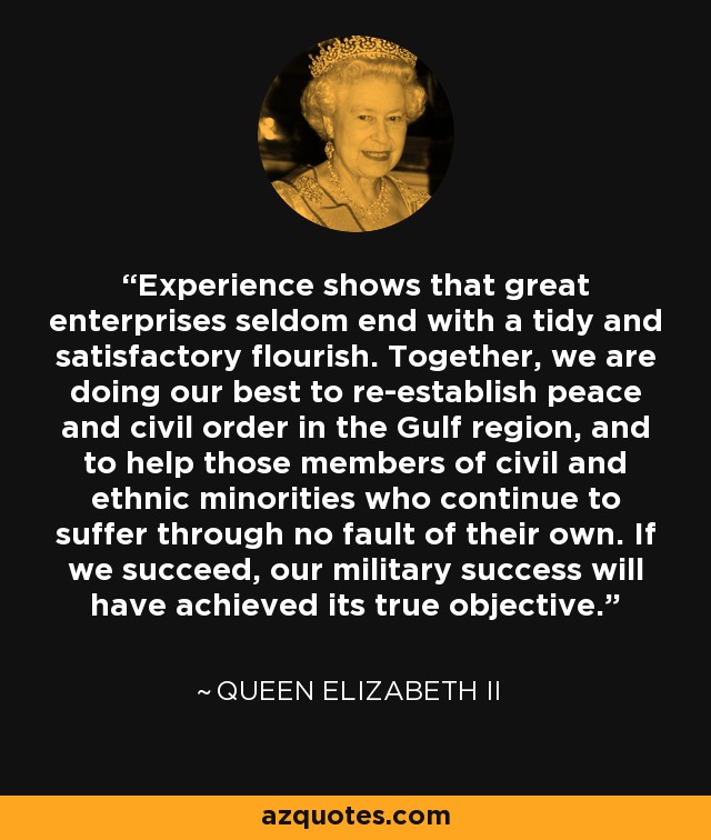 Experience shows that great enterprises seldom end with a tidy and satisfactory flourish. Together, we are doing our best to re-establish peace and civil order in the Gulf region, and to help those members of civil and ethnic minorities who continue to suffer through no fault of their own. If we succeed, our military success will have achieved its true objective. - Queen Elizabeth II