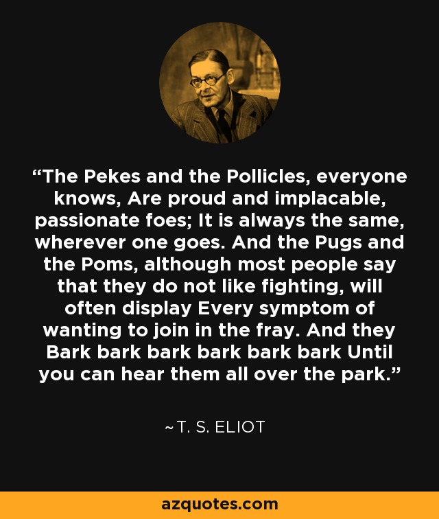 The Pekes and the Pollicles, everyone knows, Are proud and implacable, passionate foes; It is always the same, wherever one goes. And the Pugs and the Poms, although most people say that they do not like fighting, will often display Every symptom of wanting to join in the fray. And they Bark bark bark bark bark bark Until you can hear them all over the park. - T. S. Eliot