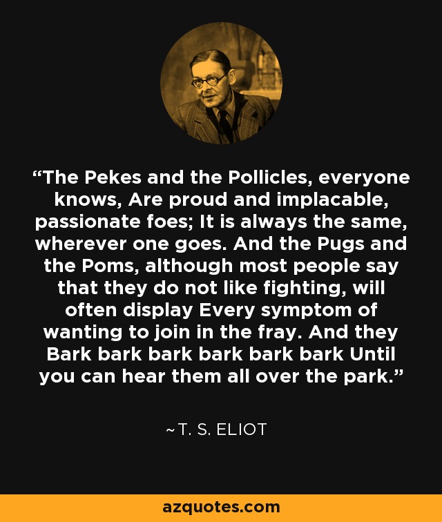 The Pekes and the Pollicles, everyone knows, Are proud and implacable, passionate foes; It is always the same, wherever one goes. And the Pugs and the Poms, although most people say that they do not like fighting, will often display Every symptom of wanting to join in the fray. And they Bark bark bark bark bark bark Until you can hear them all over the park. - T. S. Eliot