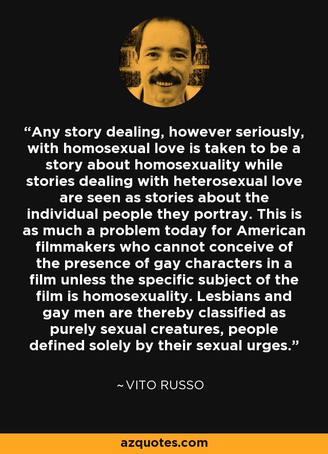Any story dealing, however seriously, with homosexual love is taken to be a story about homosexuality while stories dealing with heterosexual love are seen as stories about the individual people they portray. This is as much a problem today for American filmmakers who cannot conceive of the presence of gay characters in a film unless the specific subject of the film is homosexuality. Lesbians and gay men are thereby classified as purely sexual creatures, people defined solely by their sexual urges. - Vito Russo