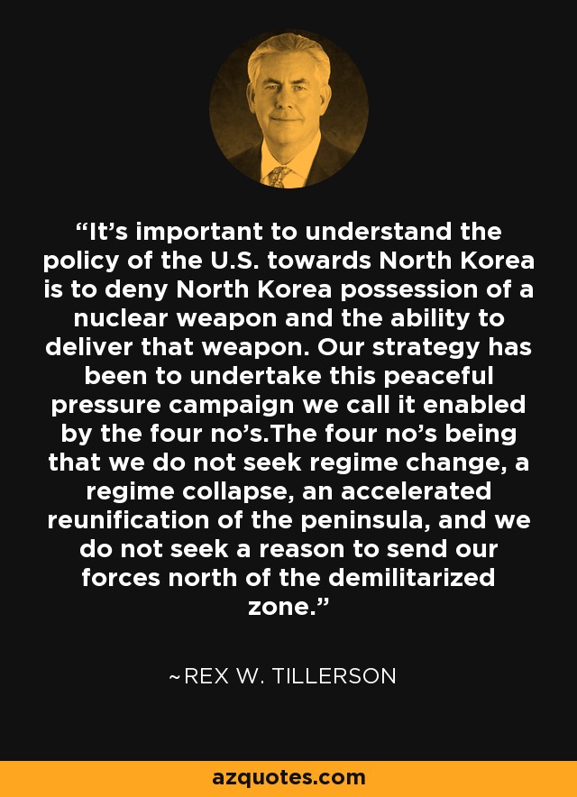 It's important to understand the policy of the U.S. towards North Korea is to deny North Korea possession of a nuclear weapon and the ability to deliver that weapon. Our strategy has been to undertake this peaceful pressure campaign we call it enabled by the four no's.The four no's being that we do not seek regime change, a regime collapse, an accelerated reunification of the peninsula, and we do not seek a reason to send our forces north of the demilitarized zone. - Rex W. Tillerson