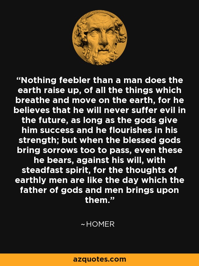 Nothing feebler than a man does the earth raise up, of all the things which breathe and move on the earth, for he believes that he will never suffer evil in the future, as long as the gods give him success and he flourishes in his strength; but when the blessed gods bring sorrows too to pass, even these he bears, against his will, with steadfast spirit, for the thoughts of earthly men are like the day which the father of gods and men brings upon them. - Homer