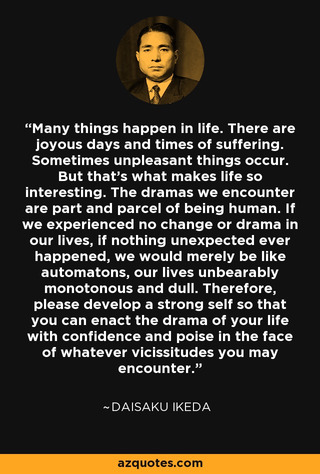 Many things happen in life. There are joyous days and times of suffering. Sometimes unpleasant things occur. But that's what makes life so interesting. The dramas we encounter are part and parcel of being human. If we experienced no change or drama in our lives, if nothing unexpected ever happened, we would merely be like automatons, our lives unbearably monotonous and dull. Therefore, please develop a strong self so that you can enact the drama of your life with confidence and poise in the face of whatever vicissitudes you may encounter. - Daisaku Ikeda