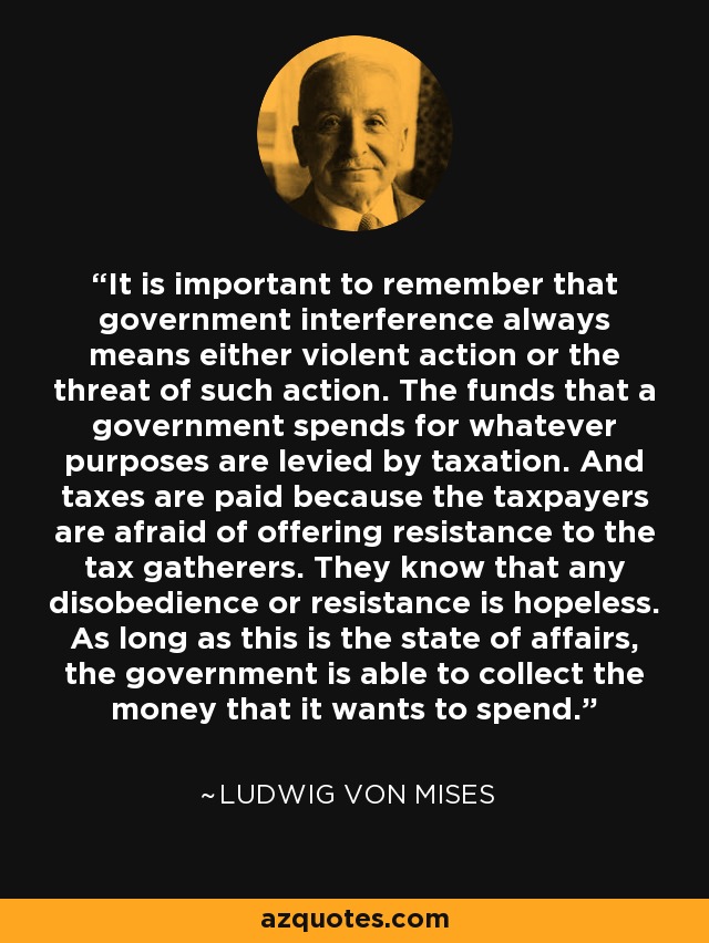 It is important to remember that government interference always means either violent action or the threat of such action. The funds that a government spends for whatever purposes are levied by taxation. And taxes are paid because the taxpayers are afraid of offering resistance to the tax gatherers. They know that any disobedience or resistance is hopeless. As long as this is the state of affairs, the government is able to collect the money that it wants to spend. - Ludwig von Mises