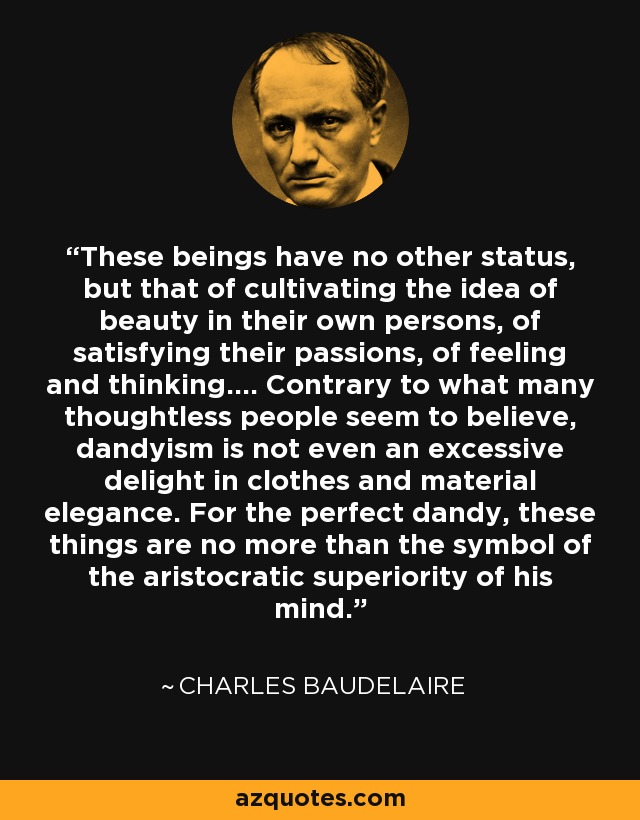 These beings have no other status, but that of cultivating the idea of beauty in their own persons, of satisfying their passions, of feeling and thinking.... Contrary to what many thoughtless people seem to believe, dandyism is not even an excessive delight in clothes and material elegance. For the perfect dandy, these things are no more than the symbol of the aristocratic superiority of his mind. - Charles Baudelaire