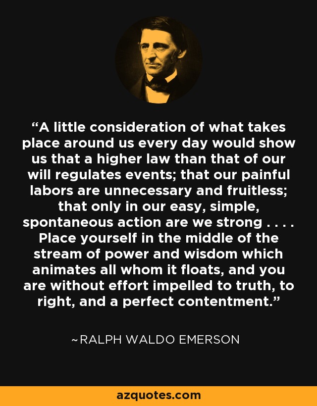 A little consideration of what takes place around us every day would show us that a higher law than that of our will regulates events; that our painful labors are unnecessary and fruitless; that only in our easy, simple, spontaneous action are we strong . . . . Place yourself in the middle of the stream of power and wisdom which animates all whom it floats, and you are without effort impelled to truth, to right, and a perfect contentment. - Ralph Waldo Emerson