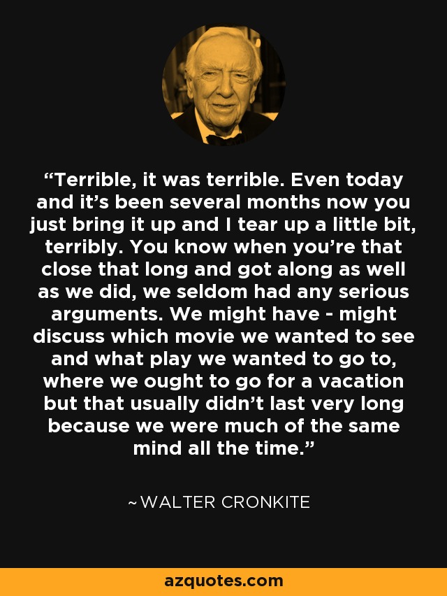 Terrible, it was terrible. Even today and it's been several months now you just bring it up and I tear up a little bit, terribly. You know when you're that close that long and got along as well as we did, we seldom had any serious arguments. We might have - might discuss which movie we wanted to see and what play we wanted to go to, where we ought to go for a vacation but that usually didn't last very long because we were much of the same mind all the time. - Walter Cronkite