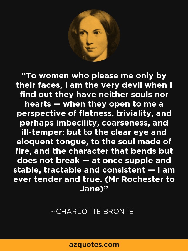 To women who please me only by their faces, I am the very devil when I find out they have neither souls nor hearts — when they open to me a perspective of flatness, triviality, and perhaps imbecility, coarseness, and ill-temper: but to the clear eye and eloquent tongue, to the soul made of fire, and the character that bends but does not break — at once supple and stable, tractable and consistent — I am ever tender and true. (Mr Rochester to Jane) - Charlotte Bronte