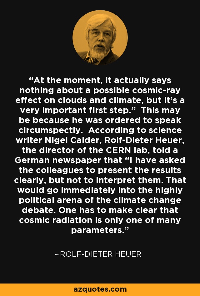 At the moment, it actually says nothing about a possible cosmic-ray effect on clouds and climate, but it's a very important first step.” This may be because he was ordered to speak circumspectly. According to science writer Nigel Calder, Rolf-Dieter Heuer, the director of the CERN lab, told a German newspaper that “I have asked the colleagues to present the results clearly, but not to interpret them. That would go immediately into the highly political arena of the climate change debate. One has to make clear that cosmic radiation is only one of many parameters. - Rolf-Dieter Heuer