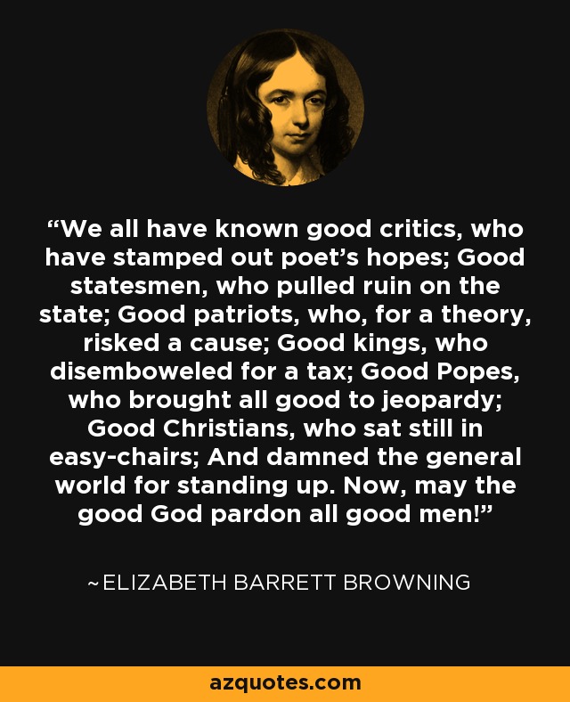 We all have known good critics, who have stamped out poet's hopes; Good statesmen, who pulled ruin on the state; Good patriots, who, for a theory, risked a cause; Good kings, who disemboweled for a tax; Good Popes, who brought all good to jeopardy; Good Christians, who sat still in easy-chairs; And damned the general world for standing up. Now, may the good God pardon all good men! - Elizabeth Barrett Browning