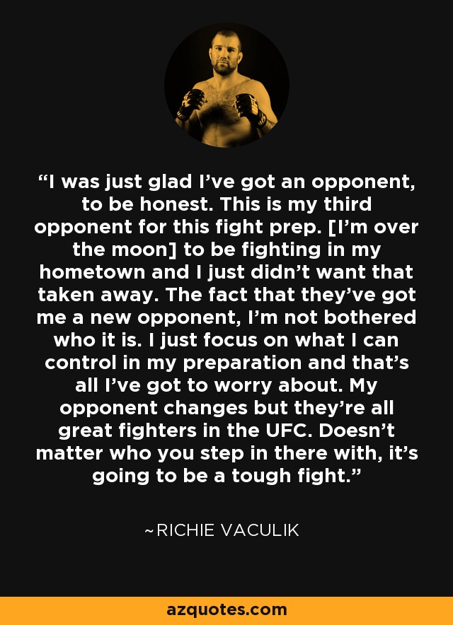 I was just glad I've got an opponent, to be honest. This is my third opponent for this fight prep. [I'm over the moon] to be fighting in my hometown and I just didn't want that taken away. The fact that they've got me a new opponent, I'm not bothered who it is. I just focus on what I can control in my preparation and that's all I've got to worry about. My opponent changes but they're all great fighters in the UFC. Doesn't matter who you step in there with, it's going to be a tough fight. - Richie Vaculik