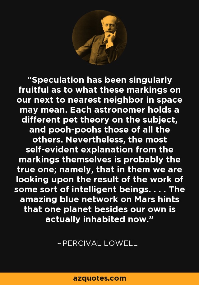 Speculation has been singularly fruitful as to what these markings on our next to nearest neighbor in space may mean. Each astronomer holds a different pet theory on the subject, and pooh-poohs those of all the others. Nevertheless, the most self-evident explanation from the markings themselves is probably the true one; namely, that in them we are looking upon the result of the work of some sort of intelligent beings. . . . The amazing blue network on Mars hints that one planet besides our own is actually inhabited now. - Percival Lowell