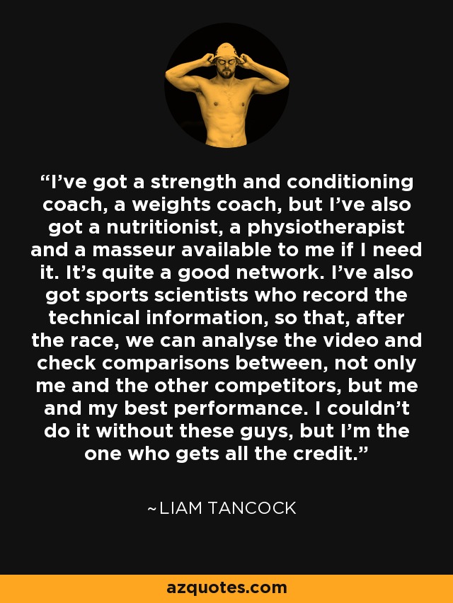 I've got a strength and conditioning coach, a weights coach, but I've also got a nutritionist, a physiotherapist and a masseur available to me if I need it. It's quite a good network. I've also got sports scientists who record the technical information, so that, after the race, we can analyse the video and check comparisons between, not only me and the other competitors, but me and my best performance. I couldn't do it without these guys, but I'm the one who gets all the credit. - Liam Tancock