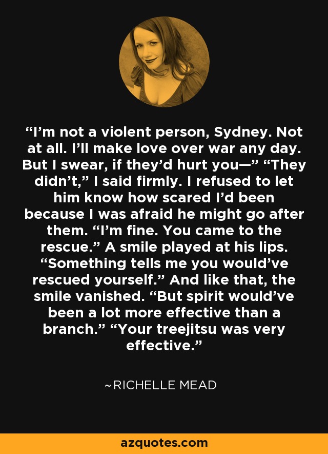 I’m not a violent person, Sydney. Not at all. I’ll make love over war any day. But I swear, if they’d hurt you—” “They didn’t,” I said firmly. I refused to let him know how scared I’d been because I was afraid he might go after them. “I’m fine. You came to the rescue.” A smile played at his lips. “Something tells me you would’ve rescued yourself.” And like that, the smile vanished. “But spirit would’ve been a lot more effective than a branch.” “Your treejitsu was very effective. - Richelle Mead