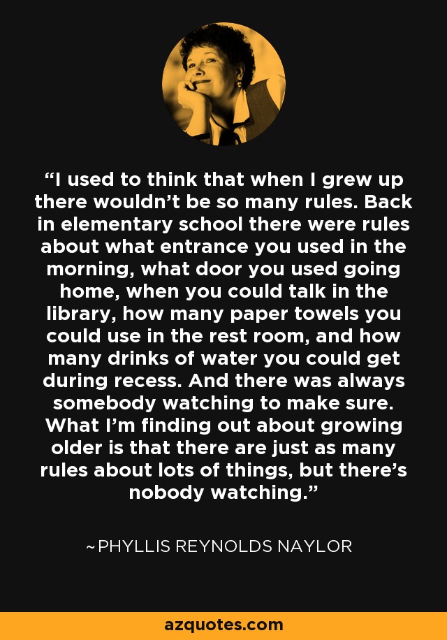 I used to think that when I grew up there wouldn't be so many rules. Back in elementary school there were rules about what entrance you used in the morning, what door you used going home, when you could talk in the library, how many paper towels you could use in the rest room, and how many drinks of water you could get during recess. And there was always somebody watching to make sure. What I'm finding out about growing older is that there are just as many rules about lots of things, but there's nobody watching. - Phyllis Reynolds Naylor