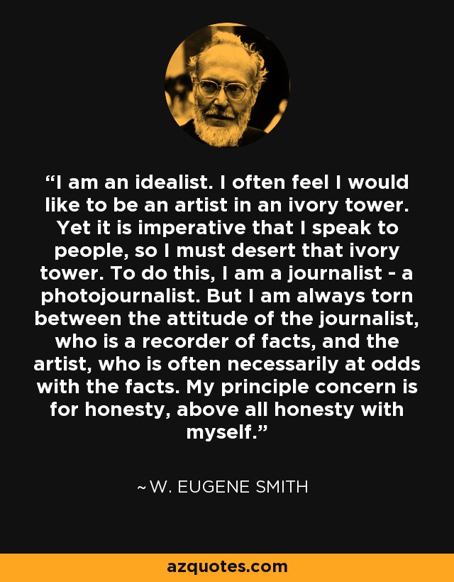 I am an idealist. I often feel I would like to be an artist in an ivory tower. Yet it is imperative that I speak to people, so I must desert that ivory tower. To do this, I am a journalist - a photojournalist. But I am always torn between the attitude of the journalist, who is a recorder of facts, and the artist, who is often necessarily at odds with the facts. My principle concern is for honesty, above all honesty with myself. - W. Eugene Smith