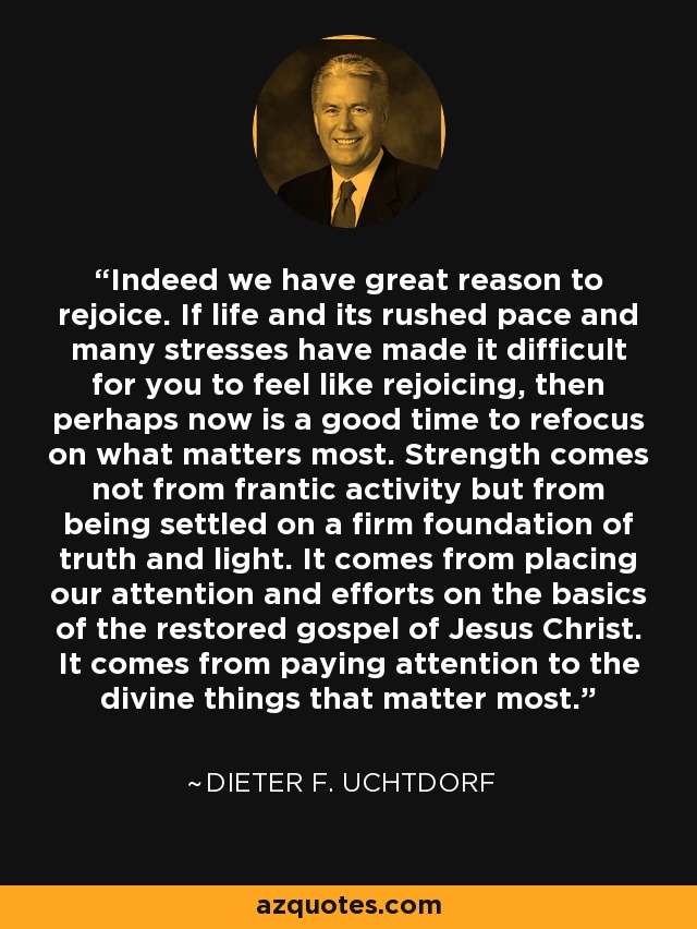 Indeed we have great reason to rejoice. If life and its rushed pace and many stresses have made it difficult for you to feel like rejoicing, then perhaps now is a good time to refocus on what matters most. Strength comes not from frantic activity but from being settled on a firm foundation of truth and light. It comes from placing our attention and efforts on the basics of the restored gospel of Jesus Christ. It comes from paying attention to the divine things that matter most. - Dieter F. Uchtdorf