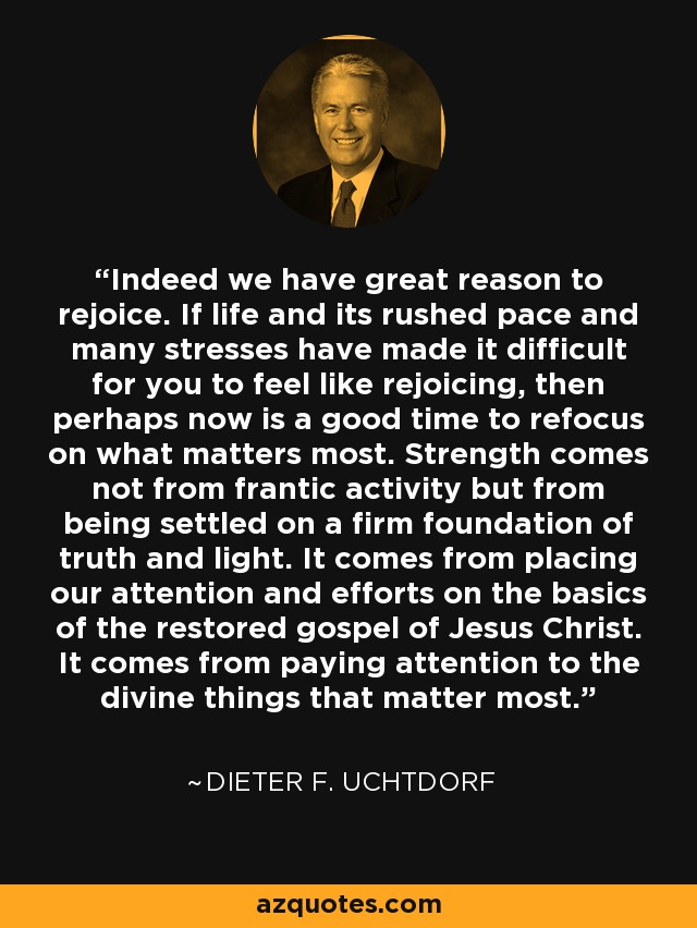 Indeed we have great reason to rejoice. If life and its rushed pace and many stresses have made it difficult for you to feel like rejoicing, then perhaps now is a good time to refocus on what matters most. Strength comes not from frantic activity but from being settled on a firm foundation of truth and light. It comes from placing our attention and efforts on the basics of the restored gospel of Jesus Christ. It comes from paying attention to the divine things that matter most. - Dieter F. Uchtdorf