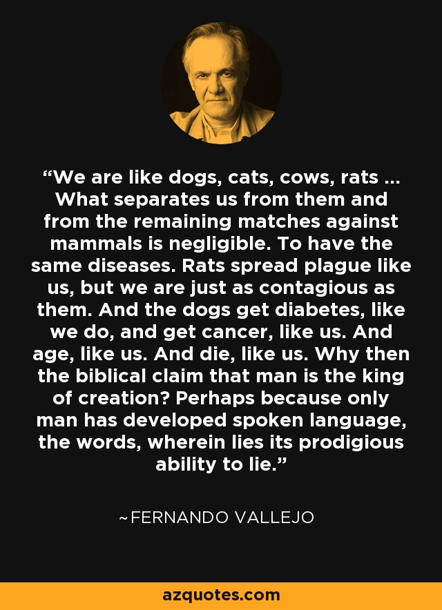 We are like dogs, cats, cows, rats ... What separates us from them and from the remaining matches against mammals is negligible. To have the same diseases. Rats spread plague like us, but we are just as contagious as them. And the dogs get diabetes, like we do, and get cancer, like us. And age, like us. And die, like us. Why then the biblical claim that man is the king of creation? Perhaps because only man has developed spoken language, the words, wherein lies its prodigious ability to lie. - Fernando Vallejo
