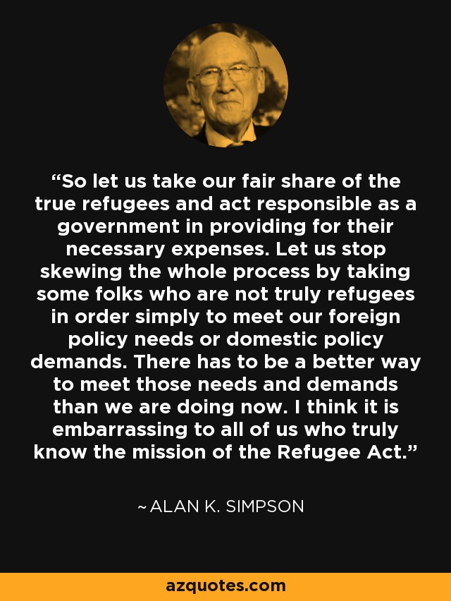 So let us take our fair share of the true refugees and act responsible as a government in providing for their necessary expenses. Let us stop skewing the whole process by taking some folks who are not truly refugees in order simply to meet our foreign policy needs or domestic policy demands. There has to be a better way to meet those needs and demands than we are doing now. I think it is embarrassing to all of us who truly know the mission of the Refugee Act. - Alan K. Simpson