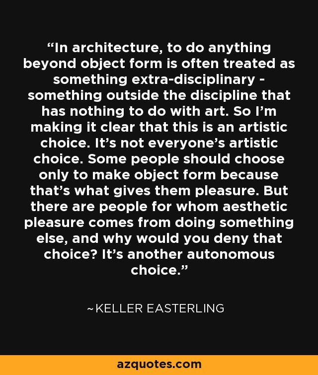 In architecture, to do anything beyond object form is often treated as something extra-disciplinary - something outside the discipline that has nothing to do with art. So I'm making it clear that this is an artistic choice. It's not everyone's artistic choice. Some people should choose only to make object form because that's what gives them pleasure. But there are people for whom aesthetic pleasure comes from doing something else, and why would you deny that choice? It's another autonomous choice. - Keller Easterling