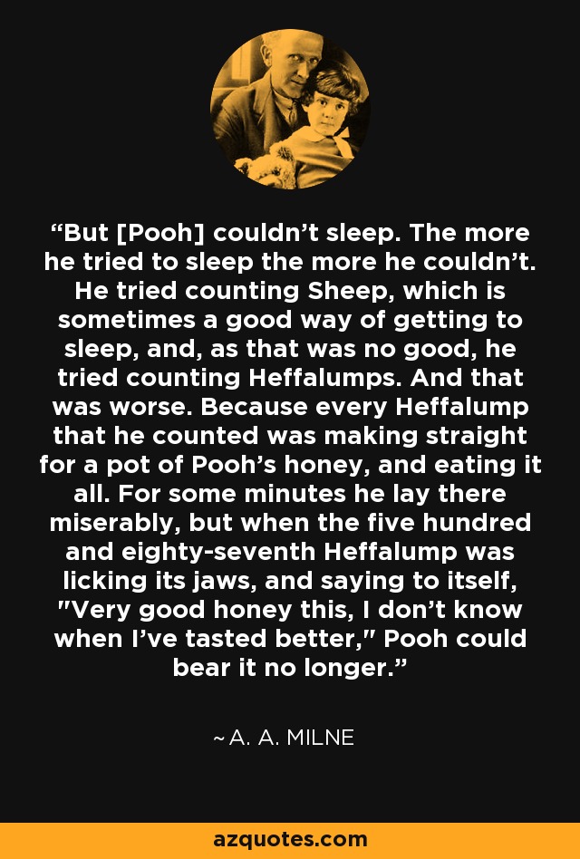 But [Pooh] couldn't sleep. The more he tried to sleep the more he couldn't. He tried counting Sheep, which is sometimes a good way of getting to sleep, and, as that was no good, he tried counting Heffalumps. And that was worse. Because every Heffalump that he counted was making straight for a pot of Pooh's honey, and eating it all. For some minutes he lay there miserably, but when the five hundred and eighty-seventh Heffalump was licking its jaws, and saying to itself, 
