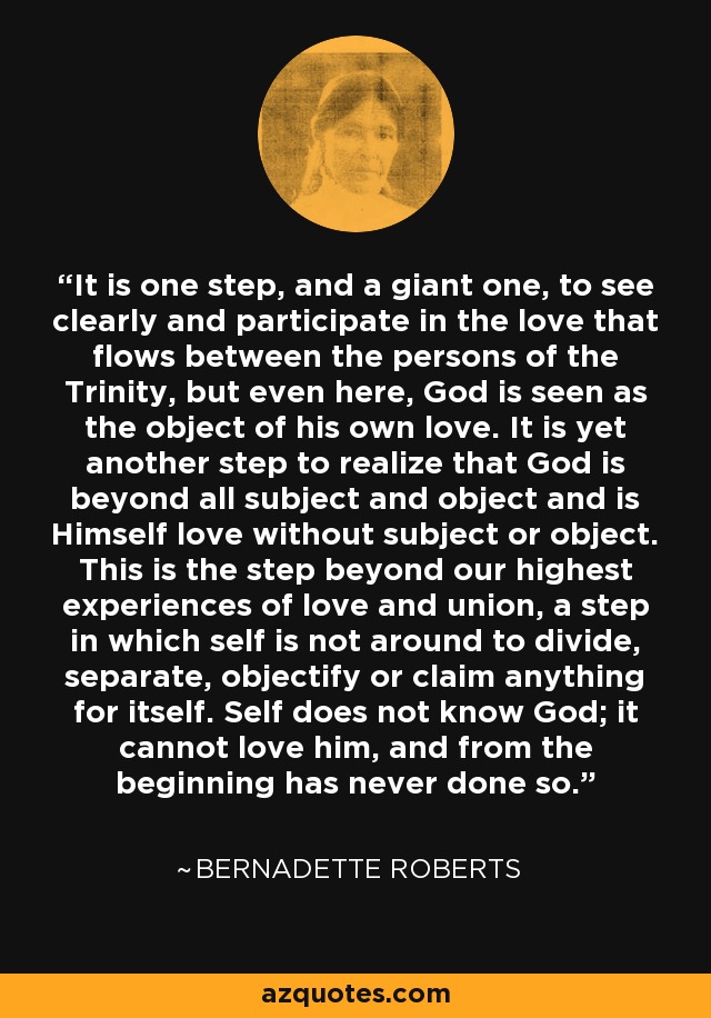 It is one step, and a giant one, to see clearly and participate in the love that flows between the persons of the Trinity, but even here, God is seen as the object of his own love. It is yet another step to realize that God is beyond all subject and object and is Himself love without subject or object. This is the step beyond our highest experiences of love and union, a step in which self is not around to divide, separate, objectify or claim anything for itself. Self does not know God; it cannot love him, and from the beginning has never done so. - Bernadette Roberts