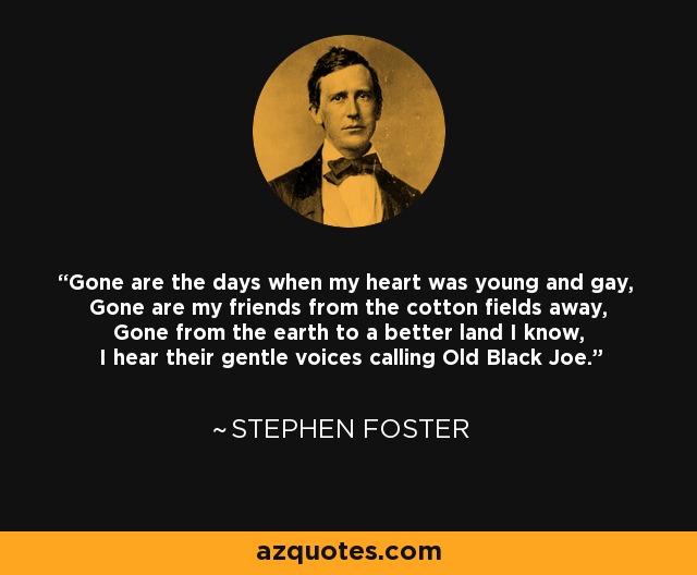 Gone are the days when my heart was young and gay, Gone are my friends from the cotton fields away, Gone from the earth to a better land I know, I hear their gentle voices calling Old Black Joe. - Stephen Foster