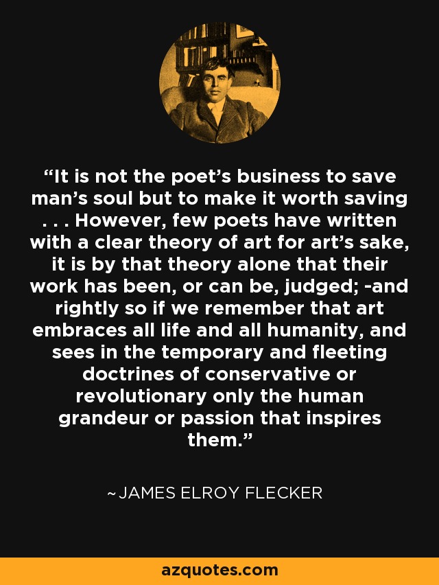 It is not the poet's business to save man's soul but to make it worth saving . . . However, few poets have written with a clear theory of art for art's sake, it is by that theory alone that their work has been, or can be, judged; -and rightly so if we remember that art embraces all life and all humanity, and sees in the temporary and fleeting doctrines of conservative or revolutionary only the human grandeur or passion that inspires them. - James Elroy Flecker