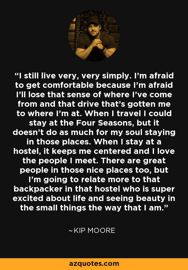 I still live very, very simply. I'm afraid to get comfortable because I'm afraid I'll lose that sense of where I've come from and that drive that's gotten me to where I'm at. When I travel I could stay at the Four Seasons, but it doesn't do as much for my soul staying in those places. When I stay at a hostel, it keeps me centered and I love the people I meet. There are great people in those nice places too, but I'm going to relate more to that backpacker in that hostel who is super excited about life and seeing beauty in the small things the way that I am. - Kip Moore