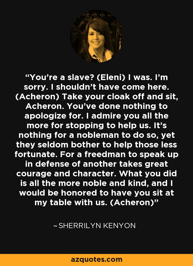 You’re a slave? (Eleni) I was. I’m sorry. I shouldn’t have come here. (Acheron) Take your cloak off and sit, Acheron. You’ve done nothing to apologize for. I admire you all the more for stopping to help us. It’s nothing for a nobleman to do so, yet they seldom bother to help those less fortunate. For a freedman to speak up in defense of another takes great courage and character. What you did is all the more noble and kind, and I would be honored to have you sit at my table with us. (Acheron) - Sherrilyn Kenyon