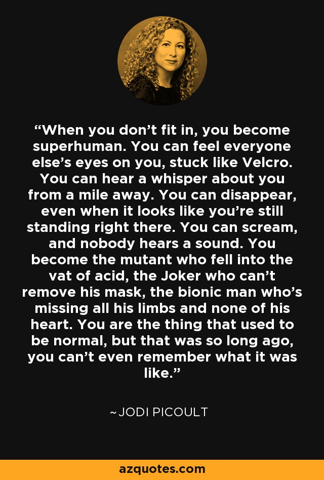 When you don't fit in, you become superhuman. You can feel everyone else's eyes on you, stuck like Velcro. You can hear a whisper about you from a mile away. You can disappear, even when it looks like you're still standing right there. You can scream, and nobody hears a sound. You become the mutant who fell into the vat of acid, the Joker who can't remove his mask, the bionic man who's missing all his limbs and none of his heart. You are the thing that used to be normal, but that was so long ago, you can't even remember what it was like. - Jodi Picoult