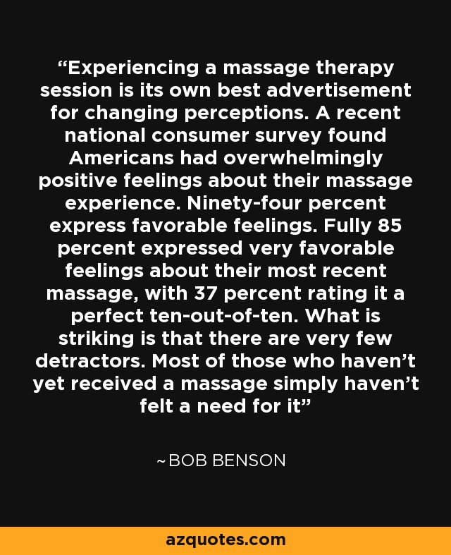 Experiencing a massage therapy session is its own best advertisement for changing perceptions. A recent national consumer survey found Americans had overwhelmingly positive feelings about their massage experience. Ninety-four percent express favorable feelings. Fully 85 percent expressed very favorable feelings about their most recent massage, with 37 percent rating it a perfect ten-out-of-ten. What is striking is that there are very few detractors. Most of those who haven't yet received a massage simply haven't felt a need for it - Bob Benson