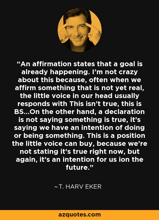 An affirmation states that a goal is already happening. I'm not crazy about this because, often when we affirm something that is not yet real, the little voice in our head usually responds with This isn't true, this is BS...On the other hand, a declaration is not saying something is true, it's saying we have an intention of doing or being something. This is a position the little voice can buy, because we're not stating it's true right now, but again, it's an intention for us ion the future. - T. Harv Eker