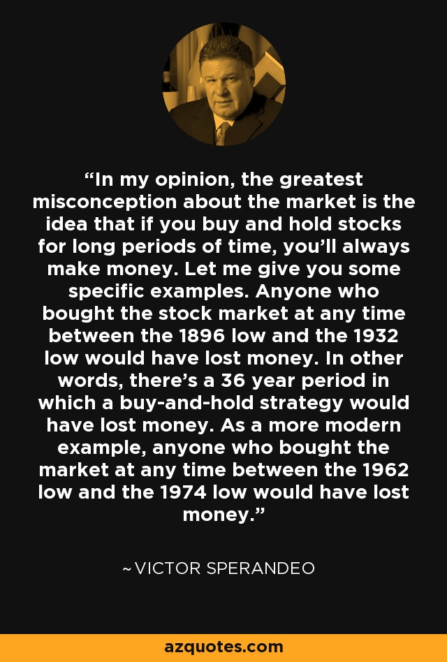 In my opinion, the greatest misconception about the market is the idea that if you buy and hold stocks for long periods of time, you'll always make money. Let me give you some specific examples. Anyone who bought the stock market at any time between the 1896 low and the 1932 low would have lost money. In other words, there's a 36 year period in which a buy-and-hold strategy would have lost money. As a more modern example, anyone who bought the market at any time between the 1962 low and the 1974 low would have lost money. - Victor Sperandeo