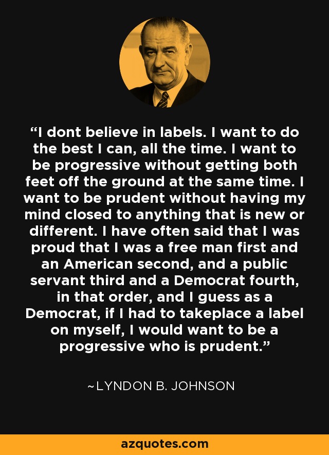 I dont believe in labels. I want to do the best I can, all the time. I want to be progressive without getting both feet off the ground at the same time. I want to be prudent without having my mind closed to anything that is new or different. I have often said that I was proud that I was a free man first and an American second, and a public servant third and a Democrat fourth, in that order, and I guess as a Democrat, if I had to takeplace a label on myself, I would want to be a progressive who is prudent. - Lyndon B. Johnson