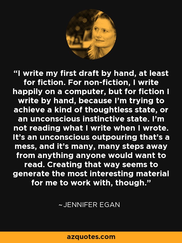 I write my first draft by hand, at least for fiction. For non-fiction, I write happily on a computer, but for fiction I write by hand, because I'm trying to achieve a kind of thoughtless state, or an unconscious instinctive state. I'm not reading what I write when I wrote. It's an unconscious outpouring that's a mess, and it's many, many steps away from anything anyone would want to read. Creating that way seems to generate the most interesting material for me to work with, though. - Jennifer Egan