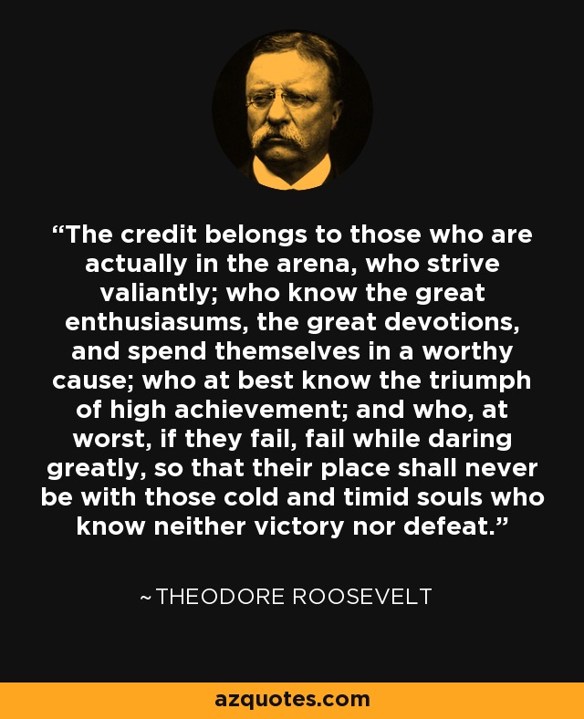 The credit belongs to those who are actually in the arena, who strive valiantly; who know the great enthusiasums, the great devotions, and spend themselves in a worthy cause; who at best know the triumph of high achievement; and who, at worst, if they fail, fail while daring greatly, so that their place shall never be with those cold and timid souls who know neither victory nor defeat. - Theodore Roosevelt