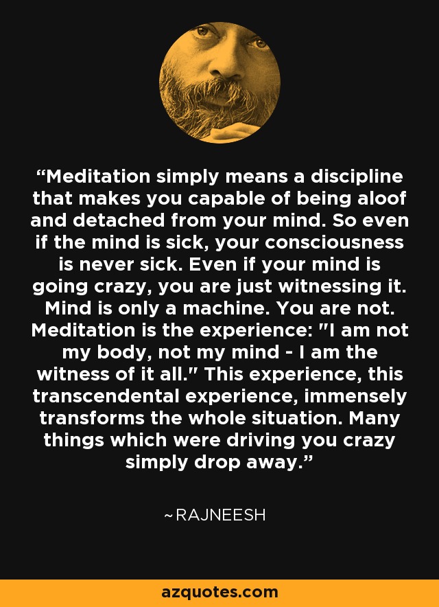 Meditation simply means a discipline that makes you capable of being aloof and detached from your mind. So even if the mind is sick, your consciousness is never sick. Even if your mind is going crazy, you are just witnessing it. Mind is only a machine. You are not. Meditation is the experience: 
