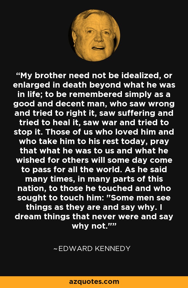 My brother need not be idealized, or enlarged in death beyond what he was in life; to be remembered simply as a good and decent man, who saw wrong and tried to right it, saw suffering and tried to heal it, saw war and tried to stop it. Those of us who loved him and who take him to his rest today, pray that what he was to us and what he wished for others will some day come to pass for all the world. As he said many times, in many parts of this nation, to those he touched and who sought to touch him: 